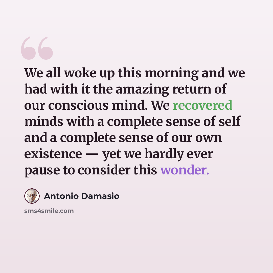 “We all woke up this morning and we had with it the amazing return of our conscious mind. We recovered minds with a complete sense of self and a complete sense of our own existence — yet we hardly ever pause to consider this wonder.” quote by Antonio Damasio