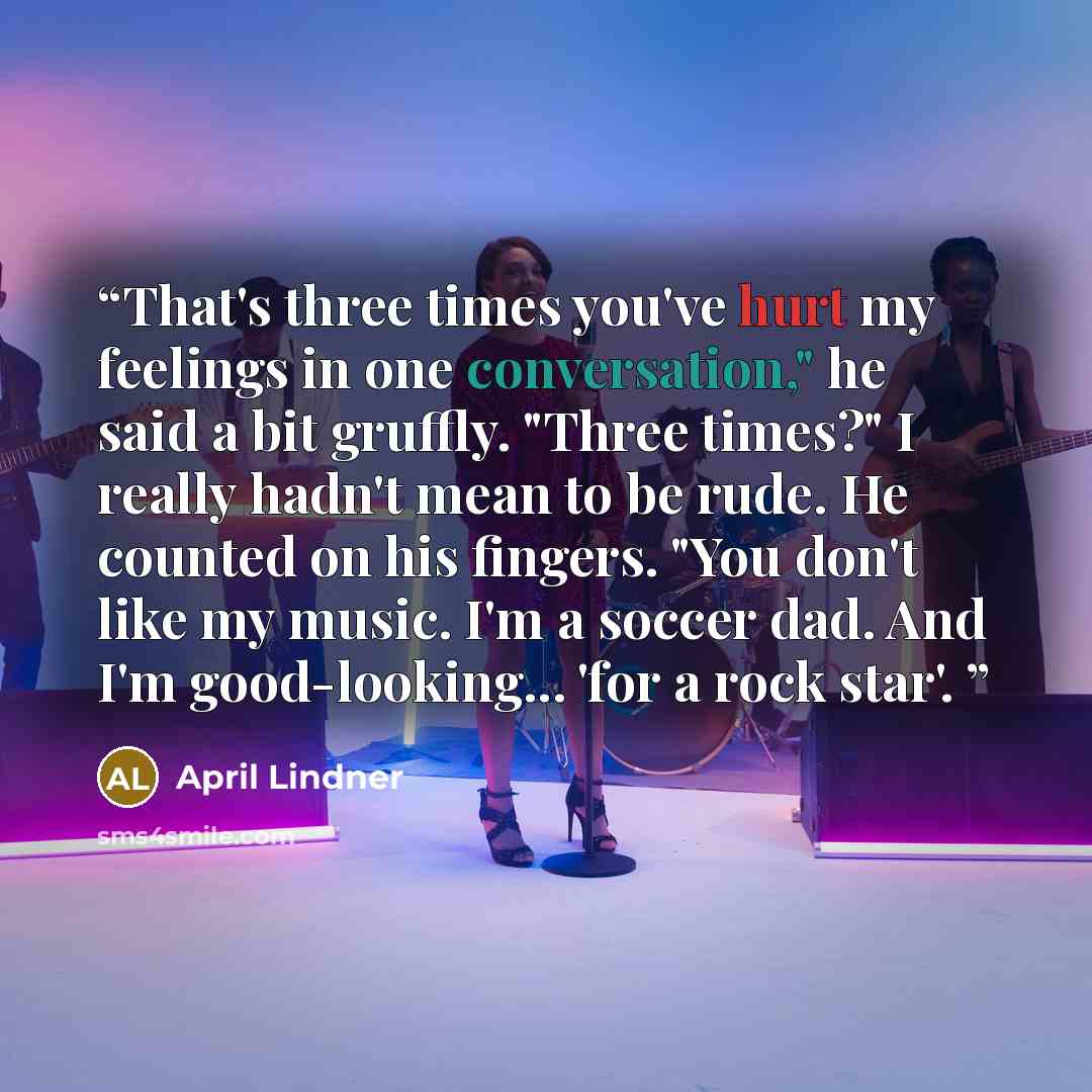 “That's three times you've hurt my feelings in one conversation," he said a bit gruffly. "Three times?" I really hadn't mean to be rude. He counted on his fingers. "You don't like my music. I'm a soccer dad. And I'm good-looking... 'for a rock star'.” quote by April Lindner