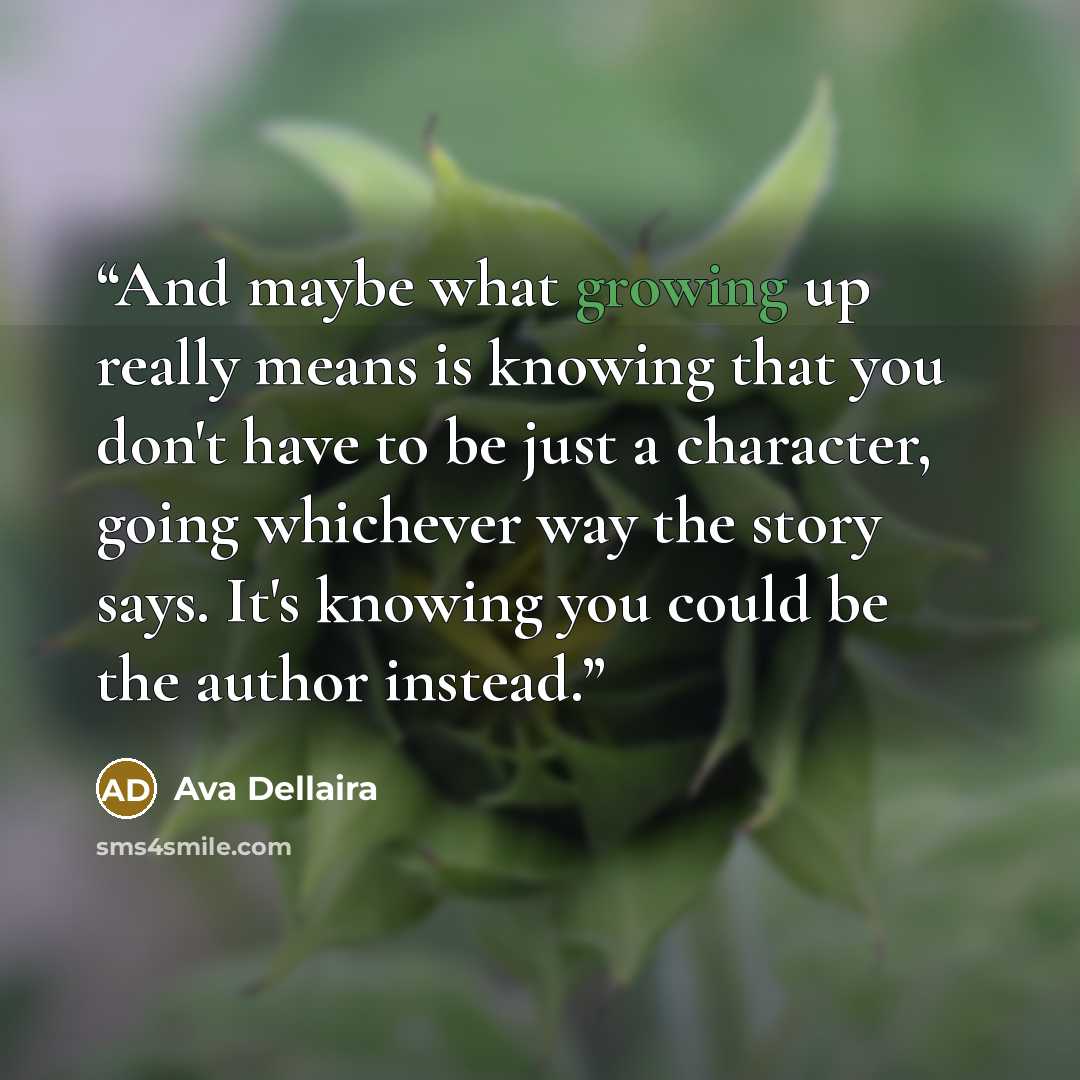 “And maybe what growing up really means is knowing that you don't have to be just a character, going whichever way the story says. It's knowing you could be the author instead.” quote by Ava Dellaira