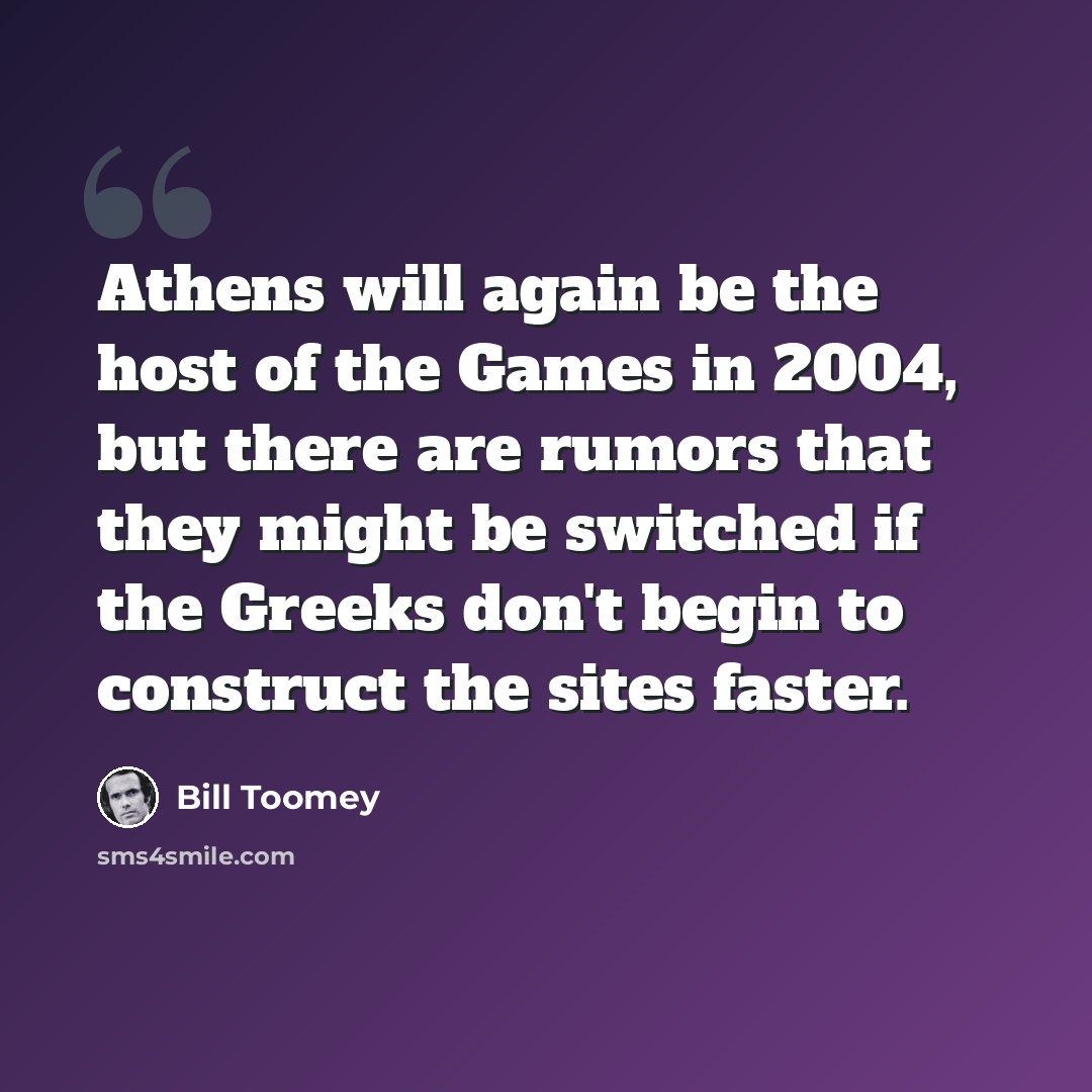 “Athens will again be the host of the Games in 2004, but there are rumors that they might be switched if the Greeks don't begin to construct the sites faster.” quote by Bill Toomey