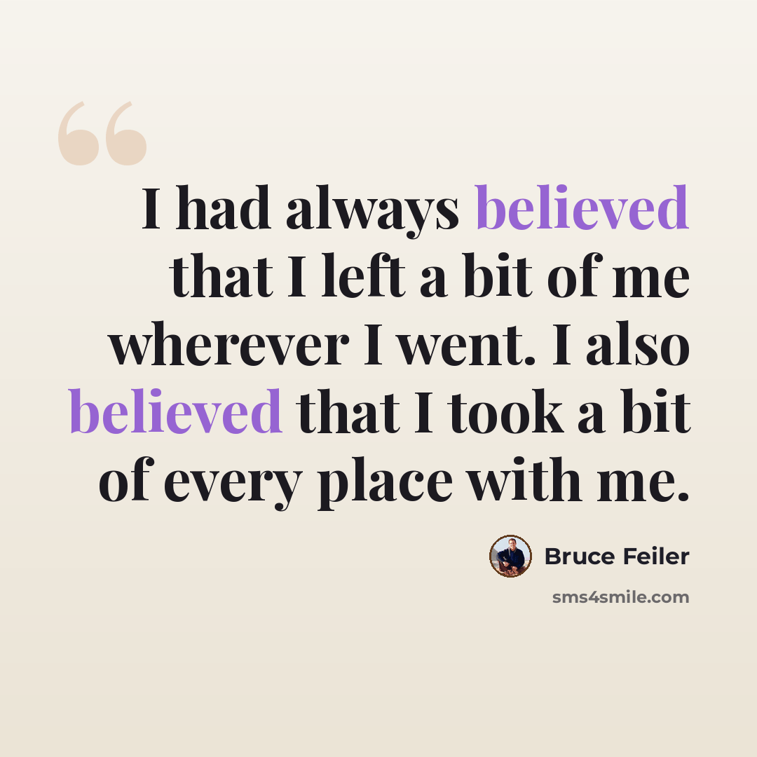 “I had always believed that I left a bit of me wherever I went. I also believed that I took a bit of every place with me.” quote by Bruce Feiler