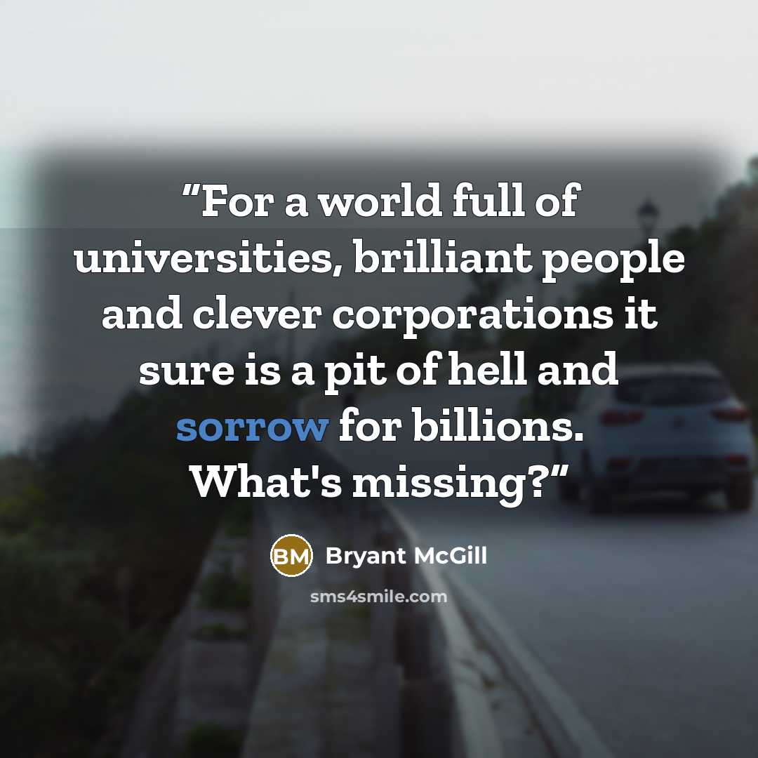 “For a world full of universities, brilliant people and clever corporations it sure is a pit of hell and sorrow for billions. What's missing?” quote by Bryant McGill