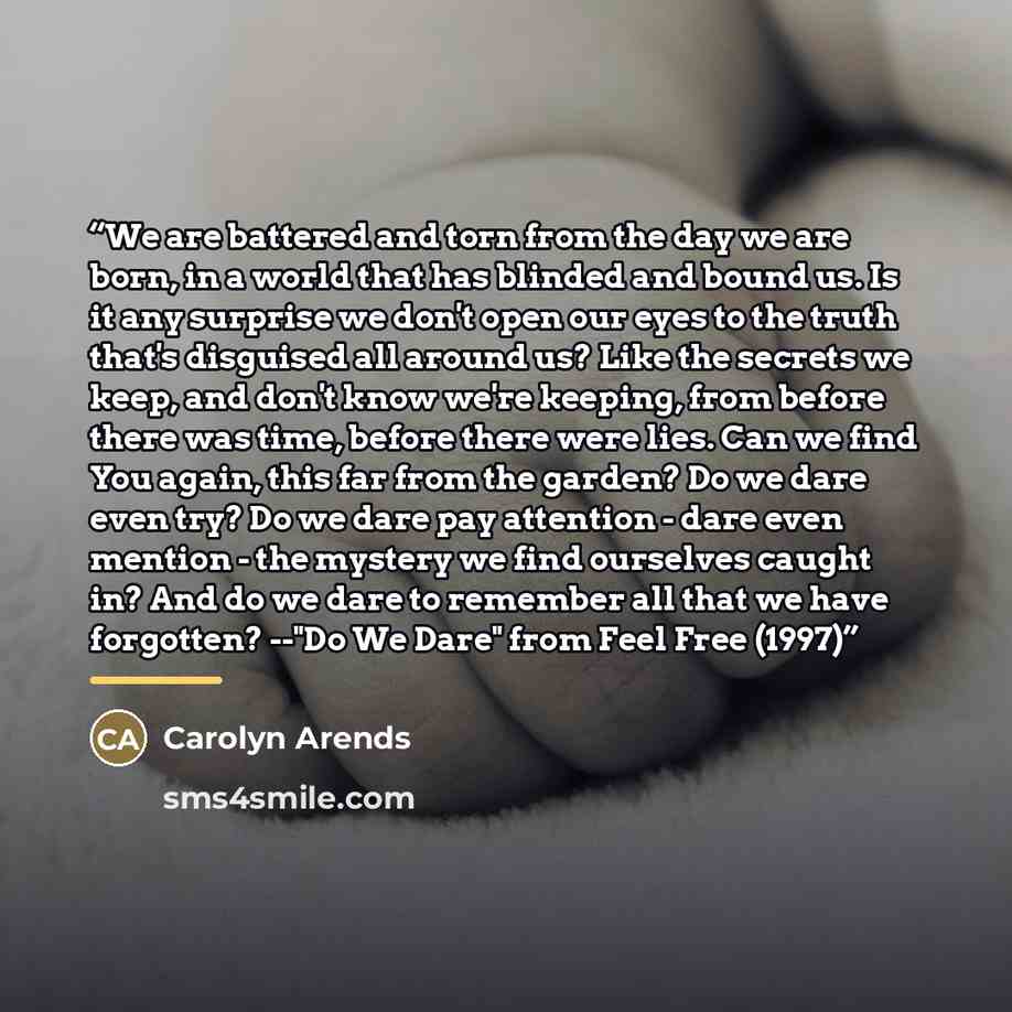 “We are battered and torn from the day we are born, in a world that has blinded and bound us. Is it any surprise we don't open our eyes to the truth that's disguised all around us? Like the secrets we keep, and don't know we're keeping, from before there was time, before there were lies. Can we…” quote by Carolyn Arends