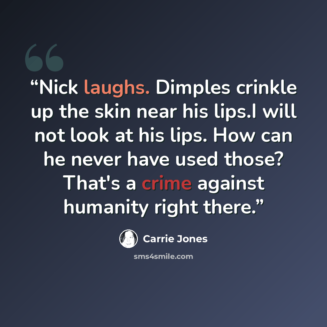 “Nick laughs. Dimples crinkle up the skin near his lips.I will not look at his lips. How can he never have used those? That's a crime against humanity right there.” quote by Carrie Jones
