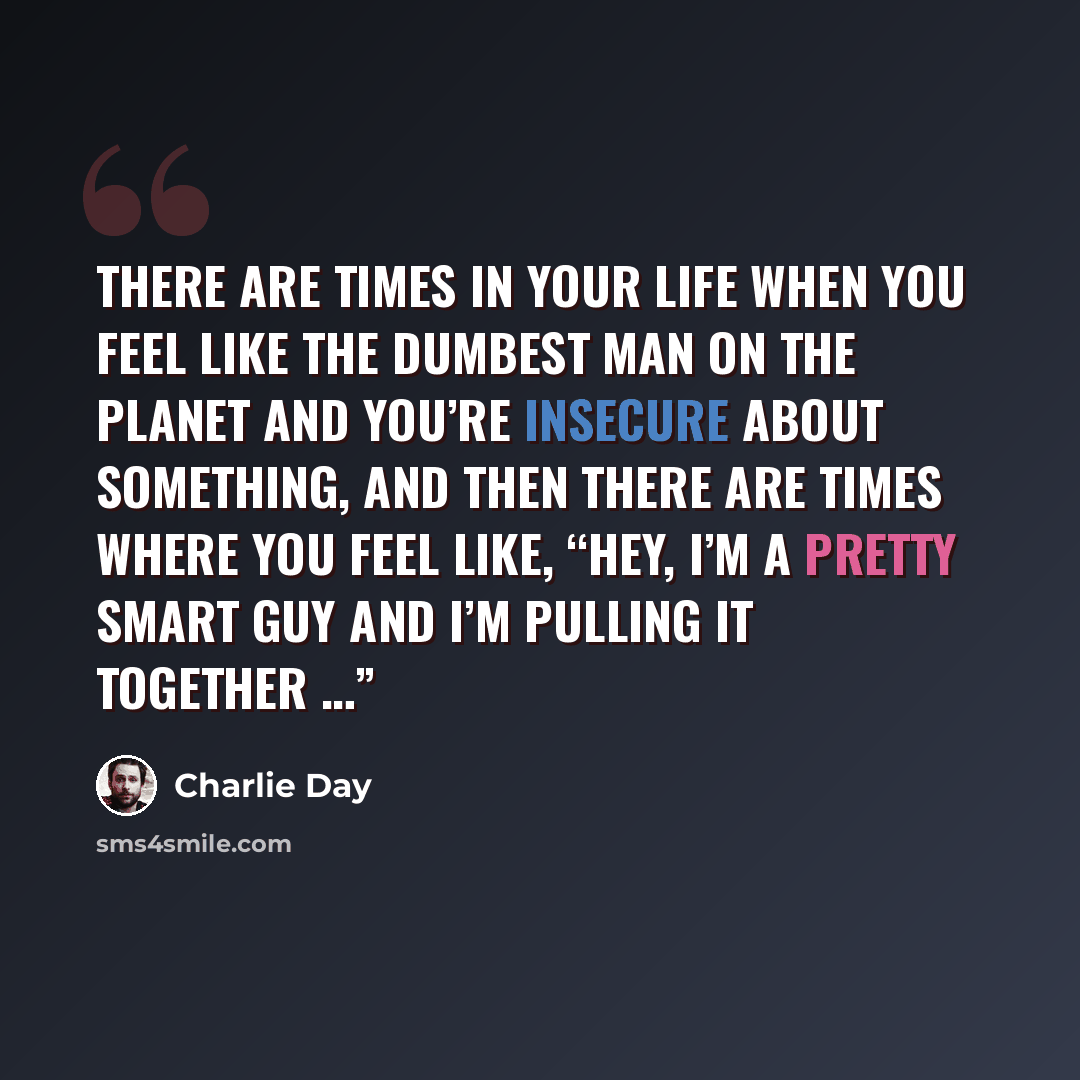 “There are times in your life when you feel like the dumbest man on the planet and you’re insecure about something, and then there are times where you feel like, “Hey, I’m a pretty smart guy and I’m pulling it together …”” quote by Charlie Day