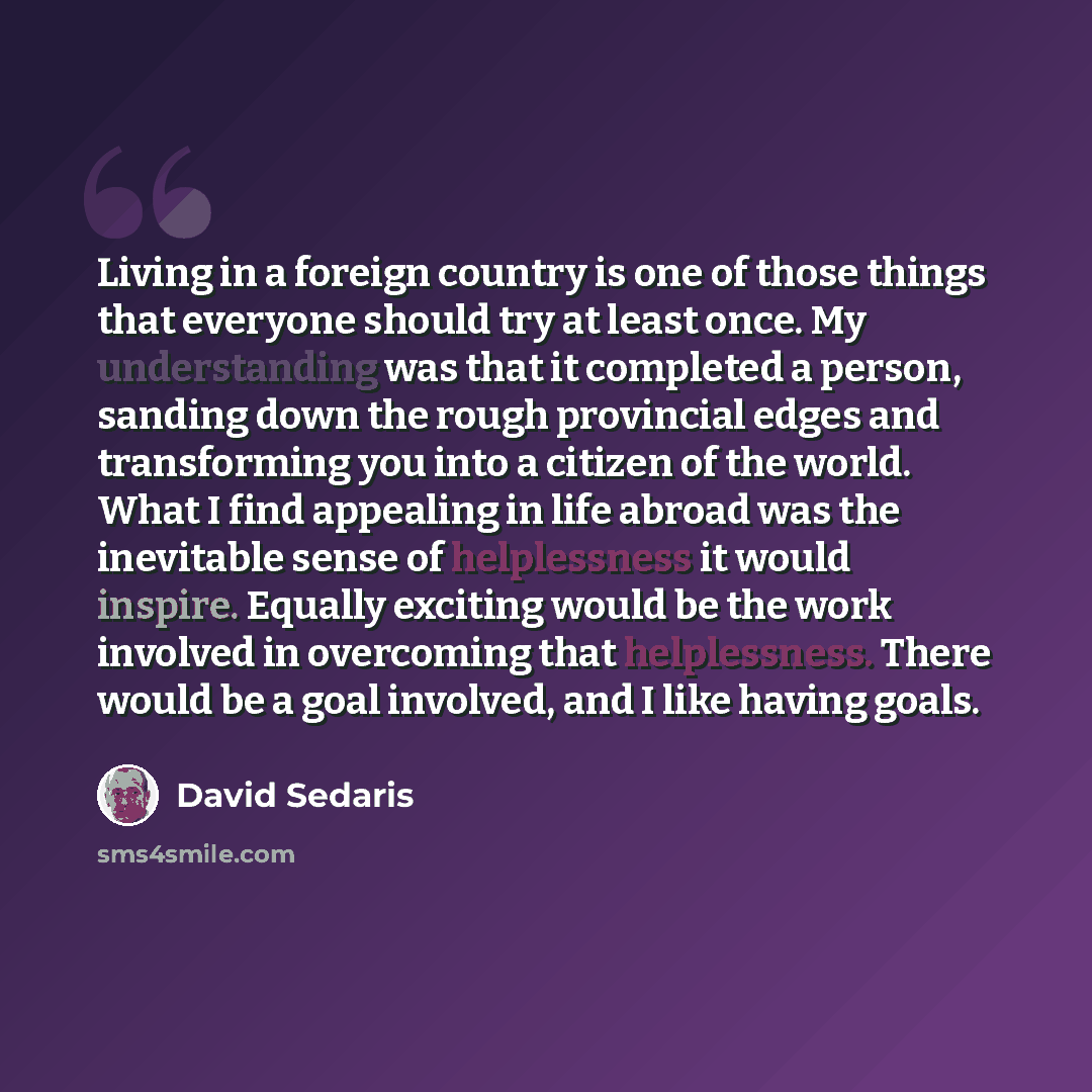 “Living in a foreign country is one of those things that everyone should try at least once. My understanding was that it completed a person, sanding down the rough provincial edges and transforming you into a citizen of the world. What I find appealing in life abroad was the inevitable sense of…” quote by David Sedaris