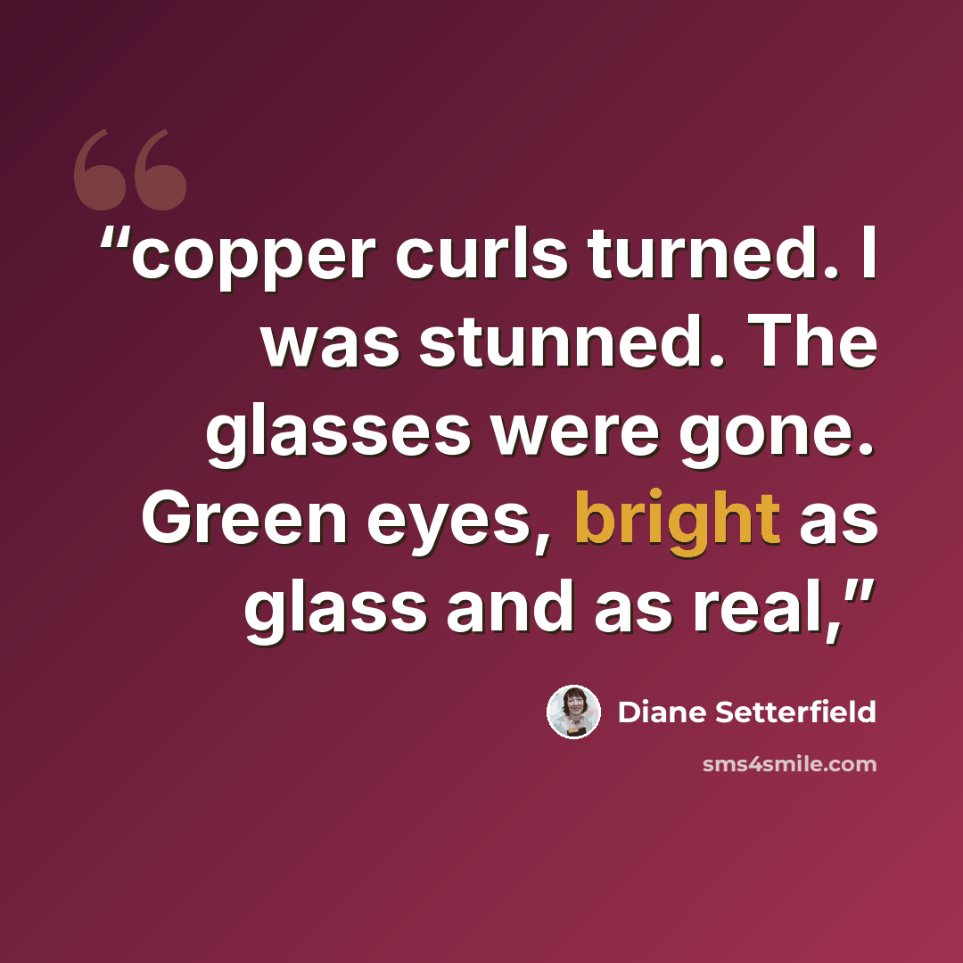 “copper curls turned. I was stunned. The glasses were gone. Green eyes, bright as glass and as real,” quote by Diane Setterfield