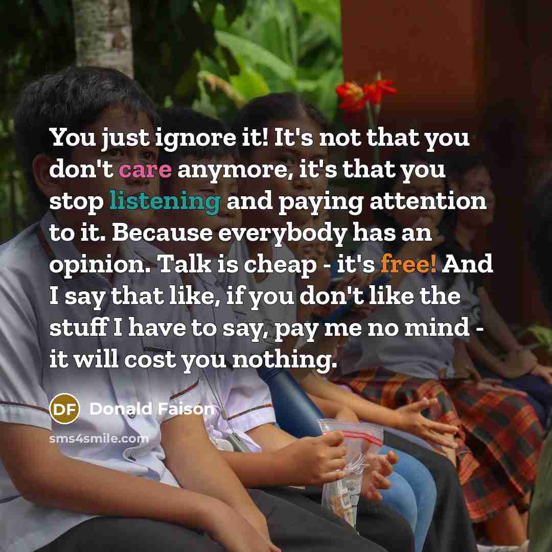 “You just ignore it! It's not that you don't care anymore, it's that you stop listening and paying attention to it. Because everybody has an opinion. Talk is cheap - it's free! And I say that like, if you don't like the stuff I have to say, pay me no mind - it will cost you nothing.” quote by Donald Faison