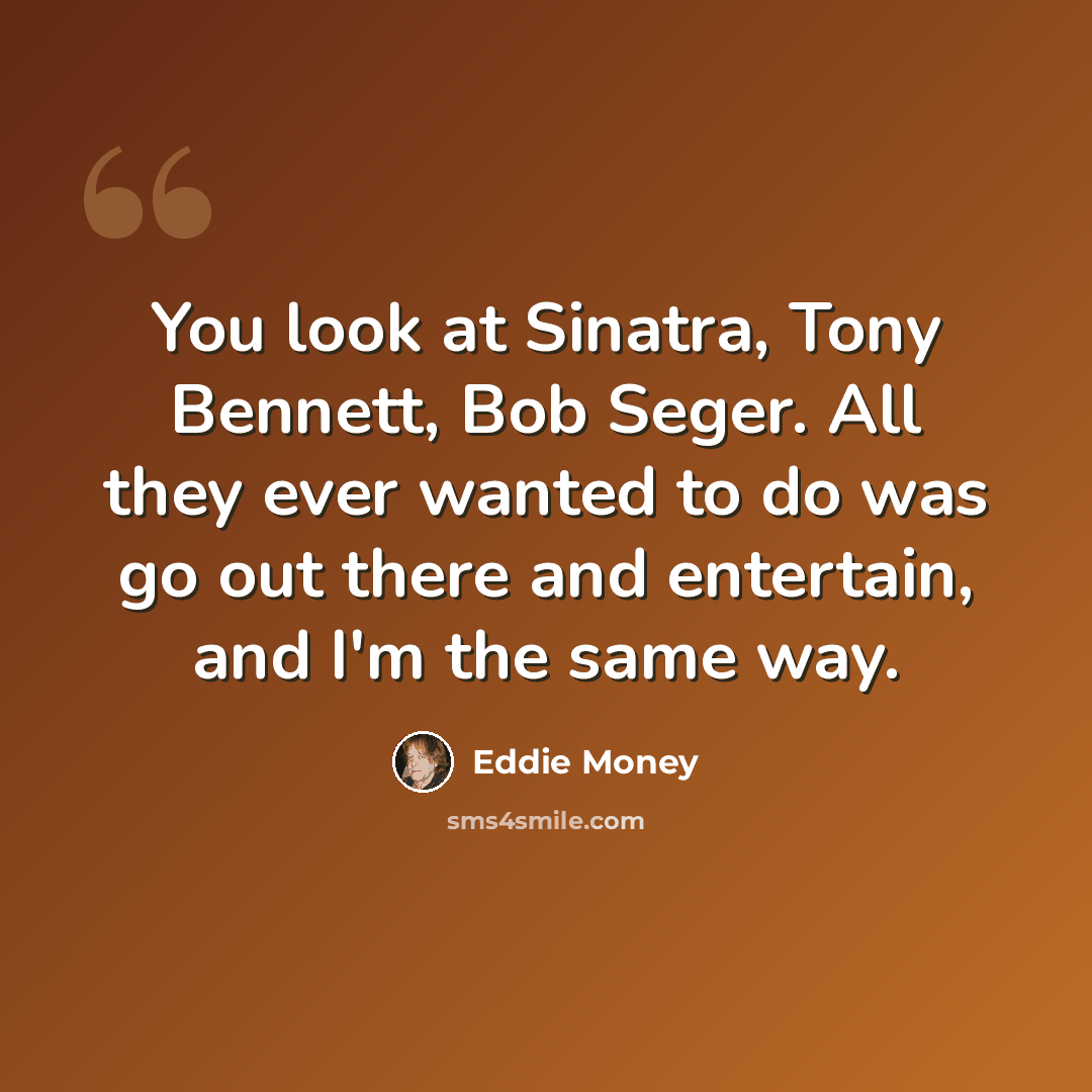 “You look at Sinatra, Tony Bennett, Bob Seger. All they ever wanted to do was go out there and entertain, and I'm the same way.” quote by Eddie Money