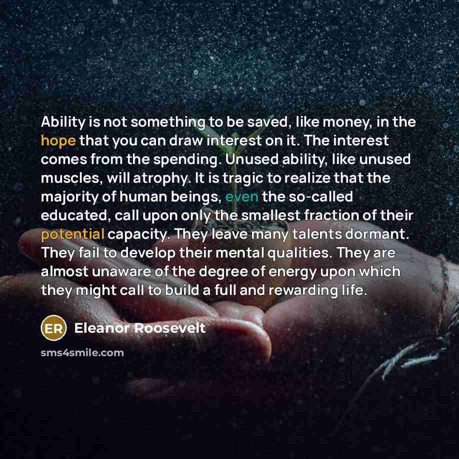“Ability is not something to be saved, like money, in the hope that you can draw interest on it. The interest comes from the spending. Unused ability, like unused muscles, will atrophy. It is tragic to realize that the majority of human beings, even the so-called educated, call upon only the…” quote by Eleanor Roosevelt