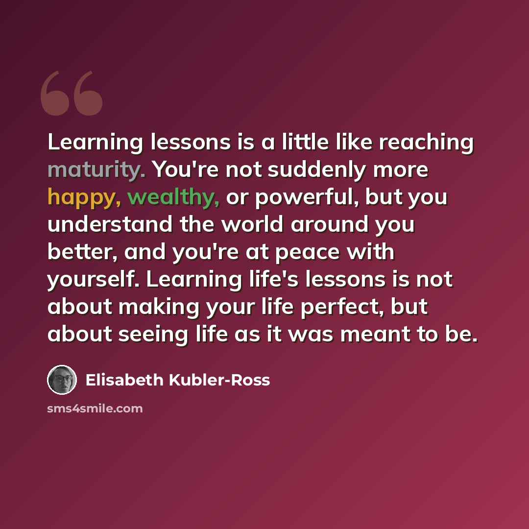 “Learning lessons is a little like reaching maturity. You're not suddenly more happy, wealthy, or powerful, but you understand the world around you better, and you're at peace with yourself. Learning life's lessons is not about making your life perfect, but about seeing life as it was meant to be.” quote by Elisabeth Kubler-Ross