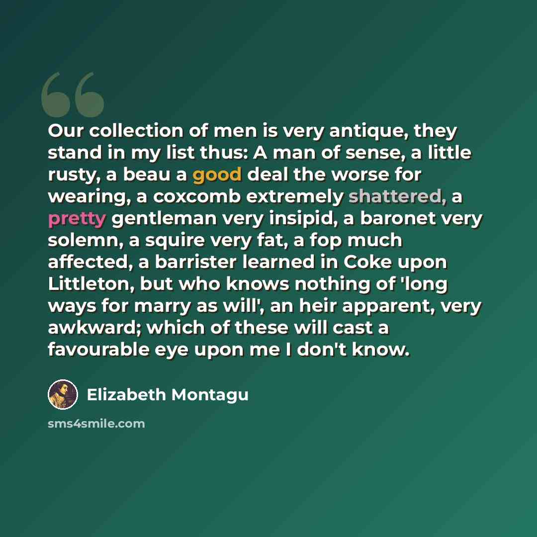 “Our collection of men is very antique, they stand in my list thus: A man of sense, a little rusty, a beau a good deal the worse for wearing, a coxcomb extremely shattered, a pretty gentleman very insipid, a baronet very solemn, a squire very fat, a fop much affected, a barrister learned in Coke…” quote by Elizabeth Montagu