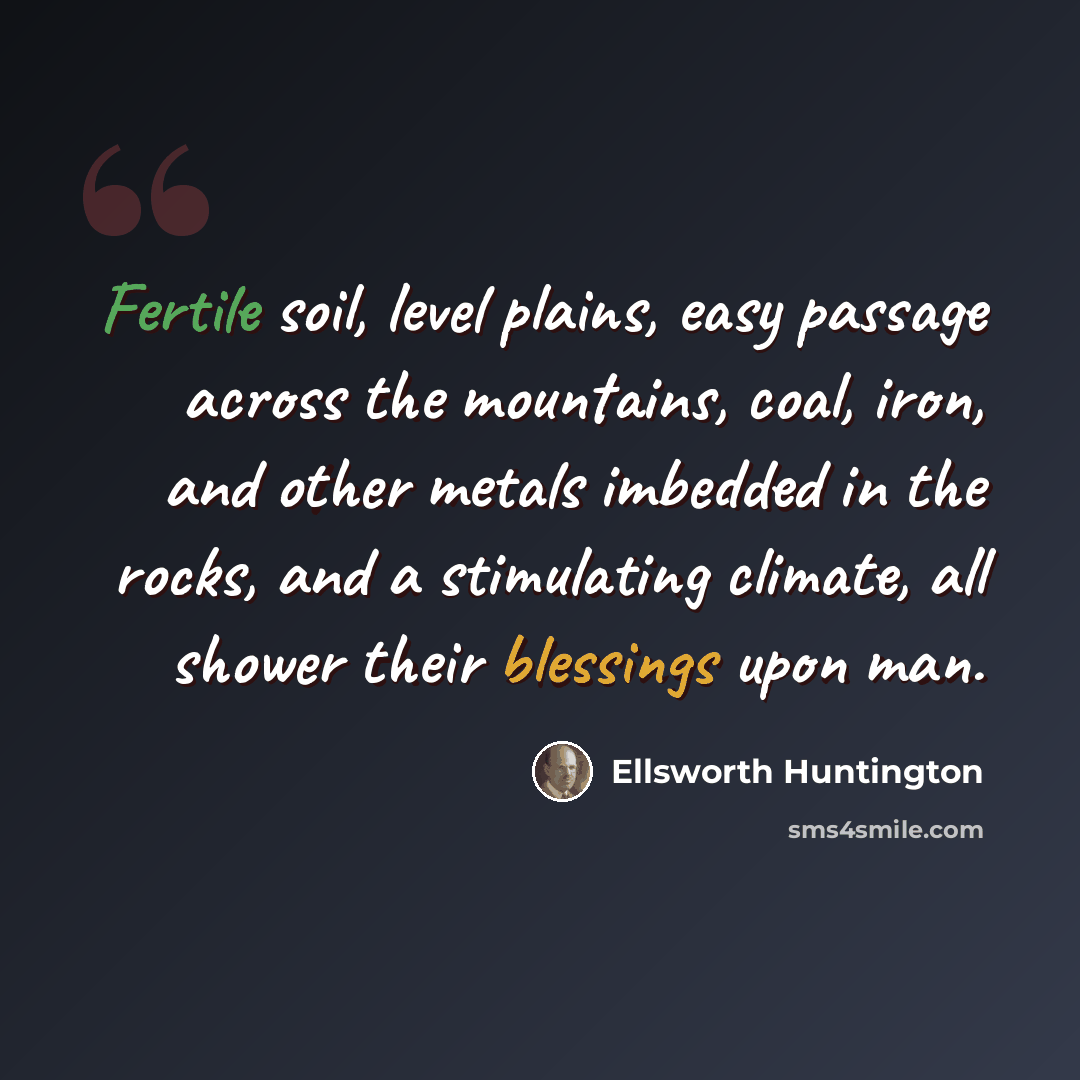 “Fertile soil, level plains, easy passage across the mountains, coal, iron, and other metals imbedded in the rocks, and a stimulating climate, all shower their blessings upon man.” quote by Ellsworth Huntington