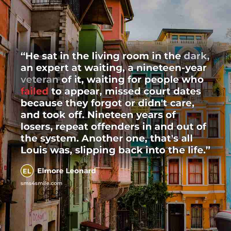 “He sat in the living room in the dark, an expert at waiting, a nineteen-year veteran of it, waiting for people who failed to appear, missed court dates because they forgot or didn't care, and took off. Nineteen years of losers, repeat offenders in and out of the system. Another one, that's all…” quote by Elmore Leonard