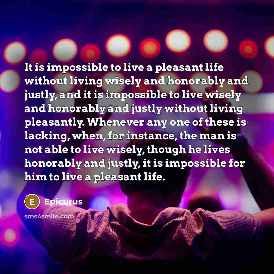 “It is impossible to live a pleasant life without living wisely and honorably and justly, and it is impossible to live wisely and honorably and justly without living pleasantly. Whenever any one of these is lacking, when, for instance, the man is not able to live wisely, though he lives honorably…” quote by Epicurus