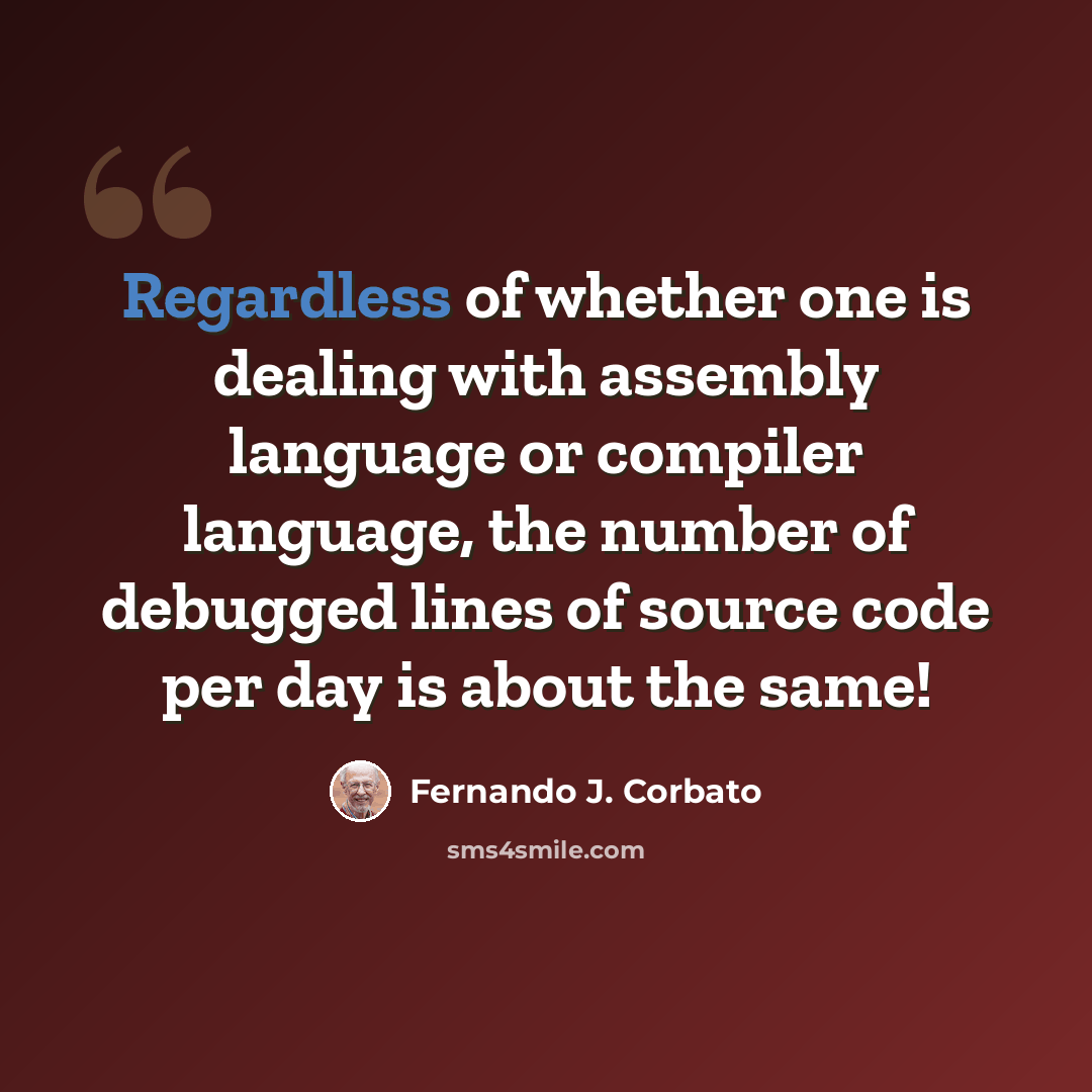 “Regardless of whether one is dealing with assembly language or compiler language, the number of debugged lines of source code per day is about the same!” quote by Fernando J. Corbato