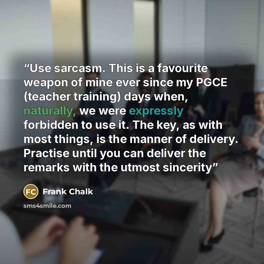 “Use sarcasm. This is a favourite weapon of mine ever since my PGCE (teacher training) days when, naturally, we were expressly forbidden to use it. The key, as with most things, is the manner of delivery. Practise until you can deliver the remarks with the utmost sincerity” quote by Frank Chalk