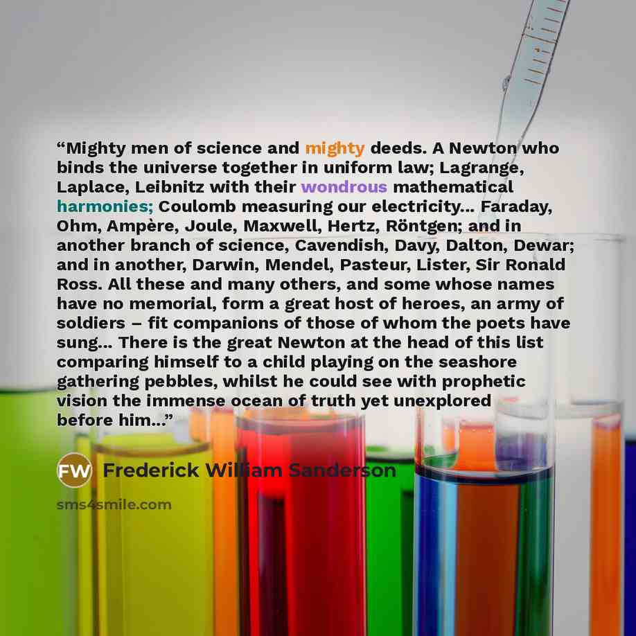 “Mighty men of science and mighty deeds. A Newton who binds the universe together in uniform law; Lagrange, Laplace, Leibnitz with their wondrous mathematical harmonies; Coulomb measuring our electricity... Faraday, Ohm, Ampère, Joule, Maxwell, Hertz, Röntgen; and in another branch of science…” quote by Frederick William Sanderson
