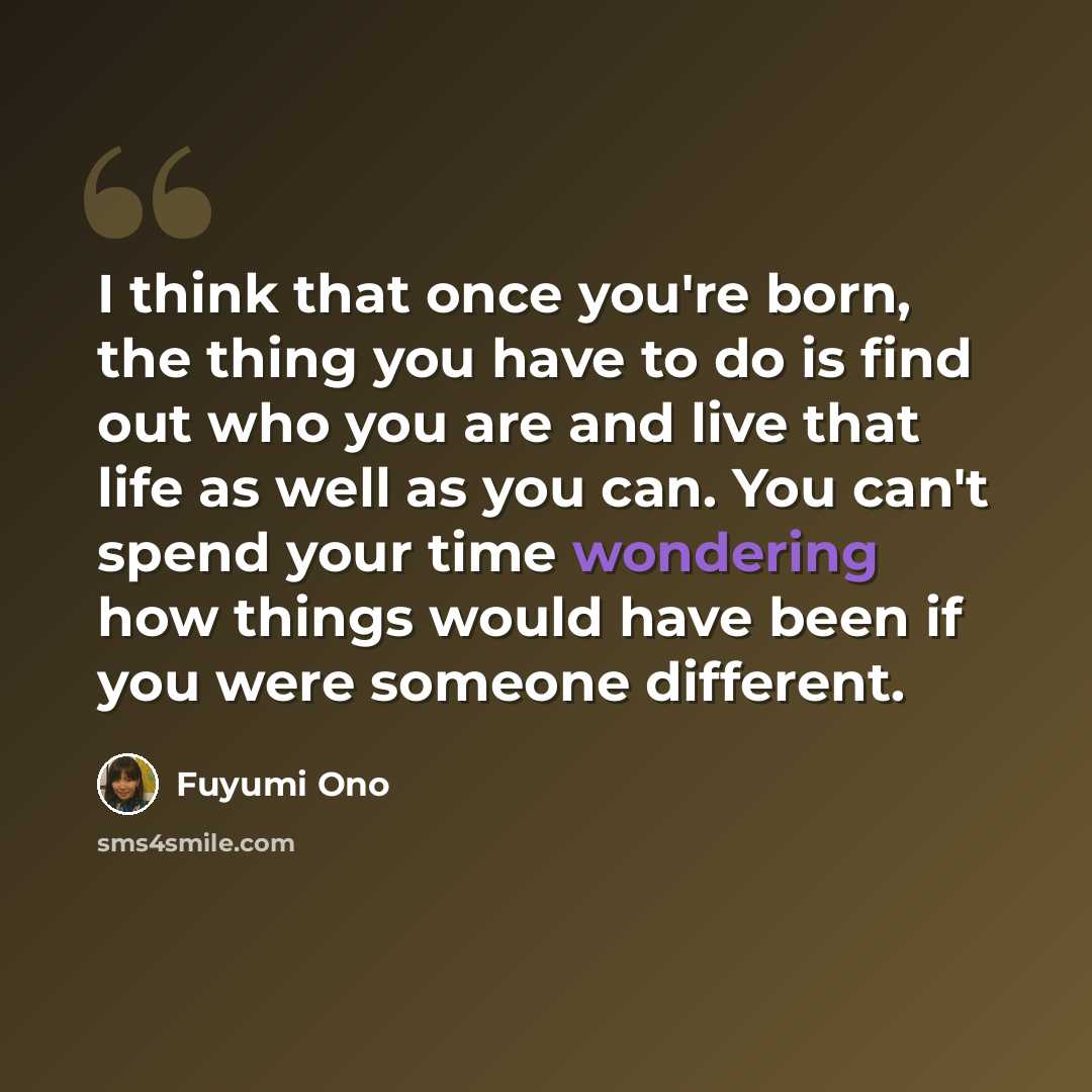 “I think that once you're born, the thing you have to do is find out who you are and live that life as well as you can. You can't spend your time wondering how things would have been if you were someone different.” quote by Fuyumi Ono
