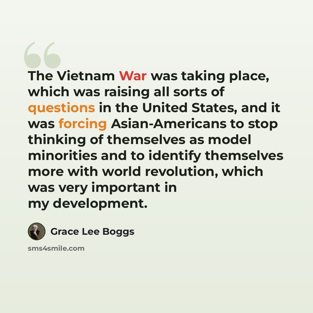 “The Vietnam War was taking place, which was raising all sorts of questions in the United States, and it was forcing Asian-Americans to stop thinking of themselves as model minorities and to identify themselves more with world revolution, which was very important in my development.” quote by Grace Lee Boggs