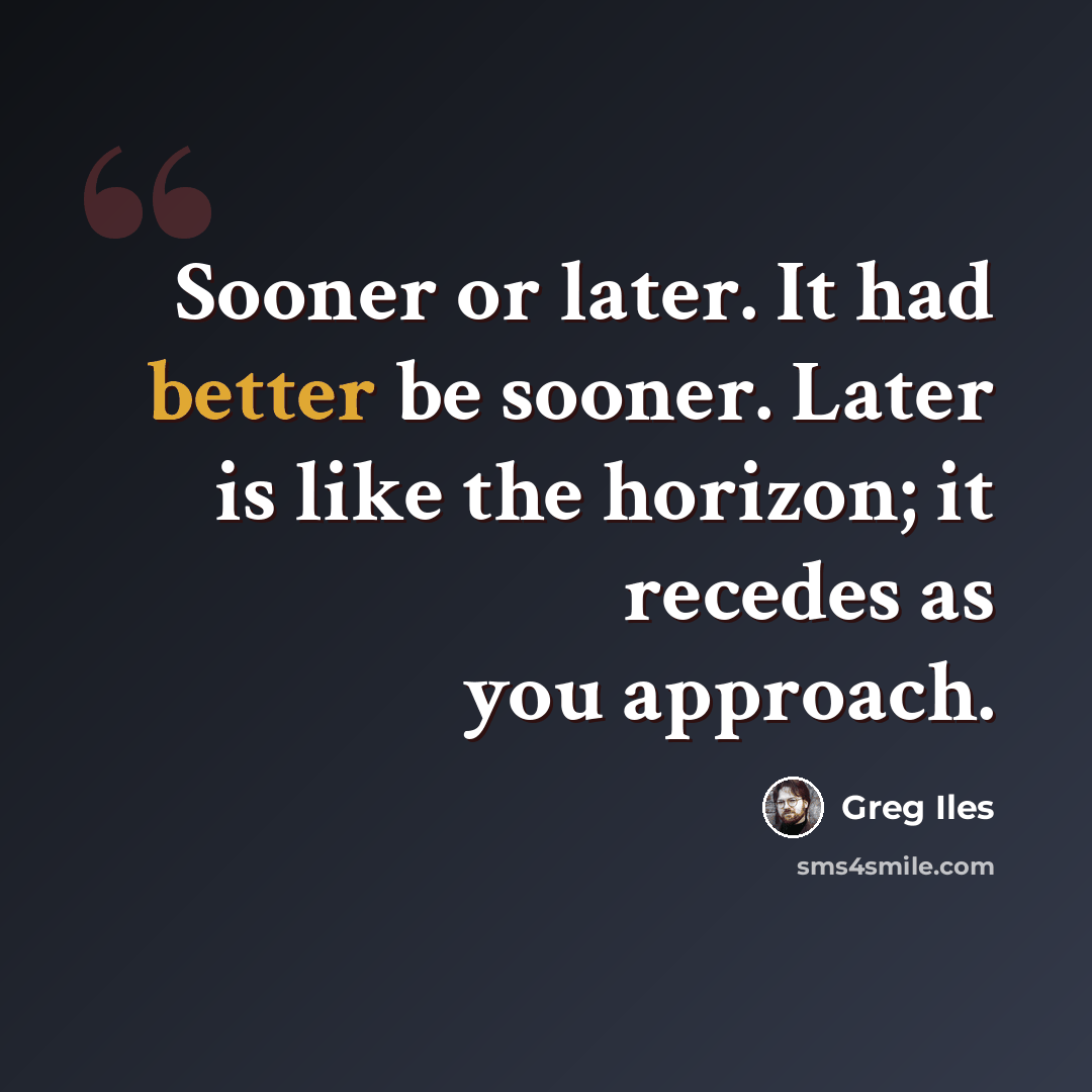 “Sooner or later. It had better be sooner. Later is like the horizon; it recedes as you approach.” quote by Greg Iles