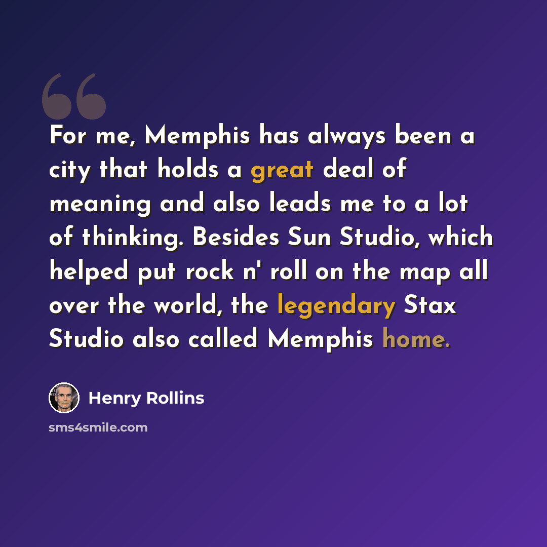 “For me, Memphis has always been a city that holds a great deal of meaning and also leads me to a lot of thinking. Besides Sun Studio, which helped put rock n' roll on the map all over the world, the legendary Stax Studio also called Memphis home.” quote by Henry Rollins