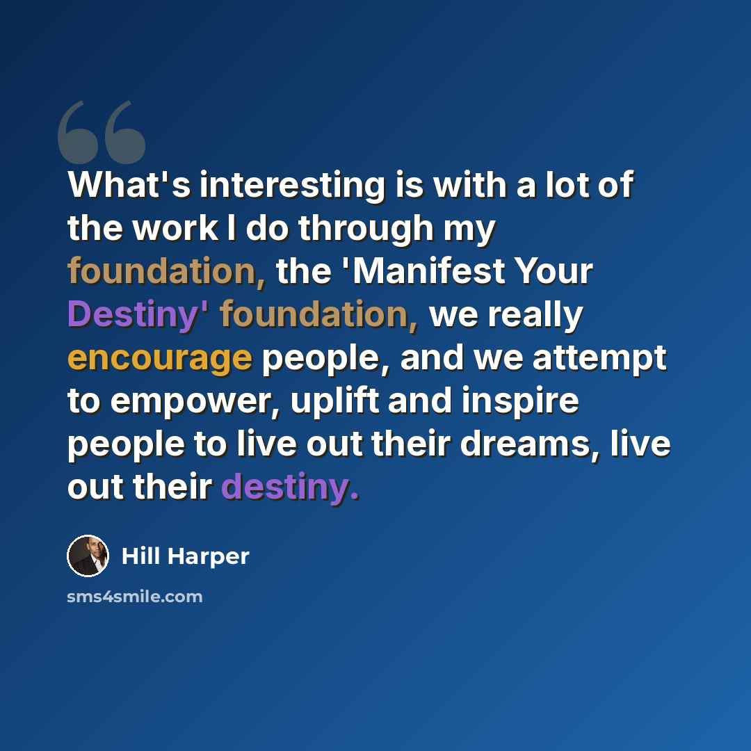 “What's interesting is with a lot of the work I do through my foundation, the 'Manifest Your Destiny' foundation, we really encourage people, and we attempt to empower, uplift and inspire people to live out their dreams, live out their destiny.” quote by Hill Harper