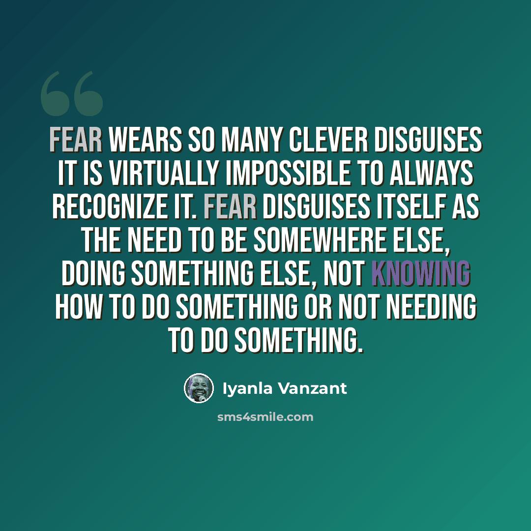 “Fear wears so many clever disguises it is virtually impossible to always recognize it. Fear disguises itself as the need to be somewhere else, doing something else, not knowing how to do something or not needing to do something.” quote by Iyanla Vanzant