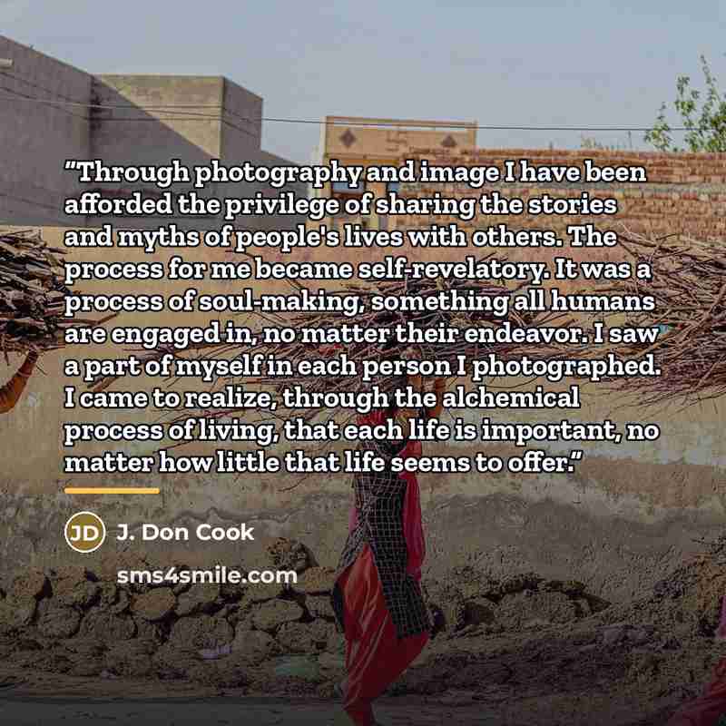 “Through photography and image I have been afforded the privilege of sharing the stories and myths of people's lives with others. The process for me became self-revelatory. It was a process of soul-making, something all humans are engaged in, no matter their endeavor. I saw a part of myself in each…” quote by J. Don Cook
