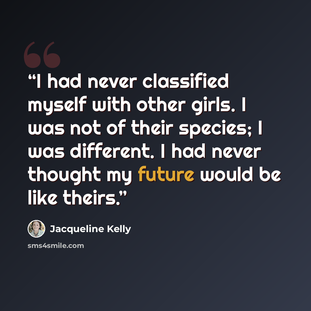 “I had never classified myself with other girls. I was not of their species; I was different. I had never thought my future would be like theirs.” quote by Jacqueline Kelly