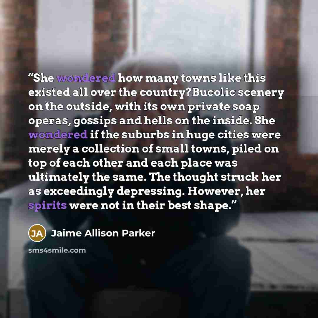 “She wondered how many towns like this existed all over the country?Bucolic scenery on the outside, with its own private soap operas, gossips and hells on the inside. She wondered if the suburbs in huge cities were merely a collection of small towns, piled on top of each other and each place was…” quote by Jaime Allison Parker