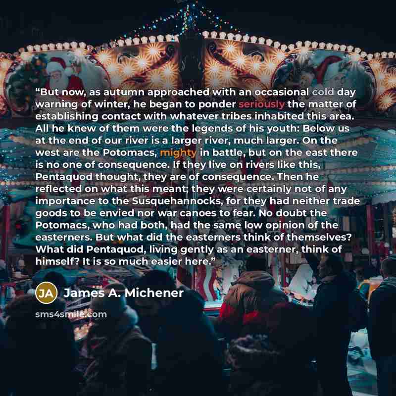 “But now, as autumn approached with an occasional cold day warning of winter, he began to ponder seriously the matter of establishing contact with whatever tribes inhabited this area. All he knew of them were the legends of his youth: Below us at the end of our river is a larger river, much larger…” quote by James A. Michener