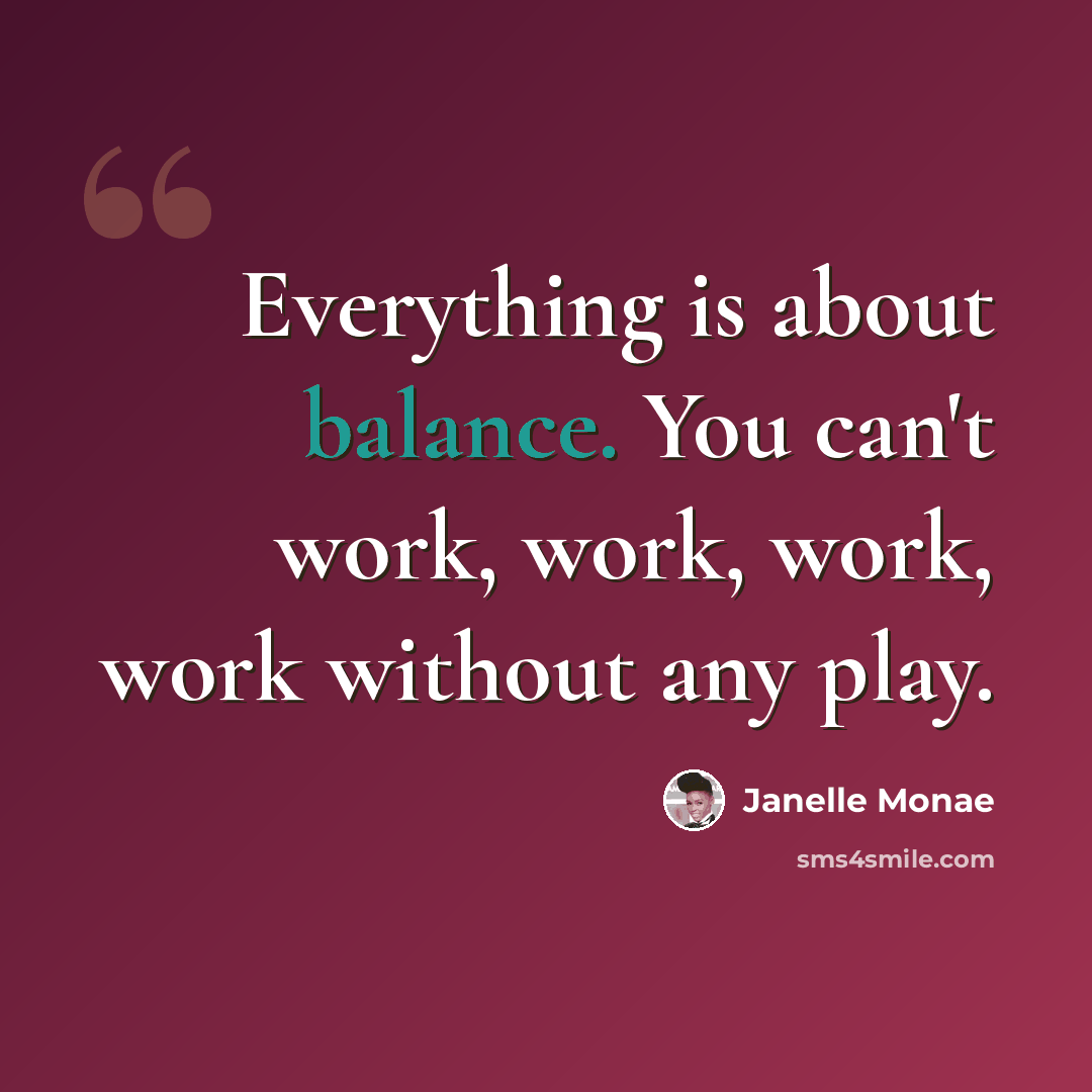 “Everything is about balance. You can't work, work, work, work without any play.” quote by Janelle Monae
