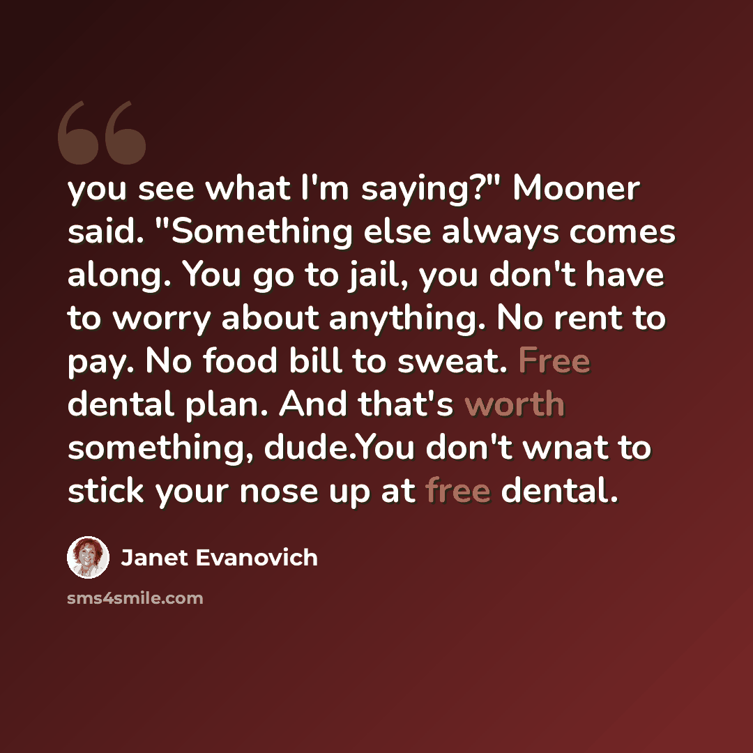 “you see what I'm saying?" Mooner said. "Something else always comes along. You go to jail, you don't have to worry about anything. No rent to pay. No food bill to sweat. Free dental plan. And that's worth something, dude.You don't wnat to stick your nose up at free dental.” quote by Janet Evanovich