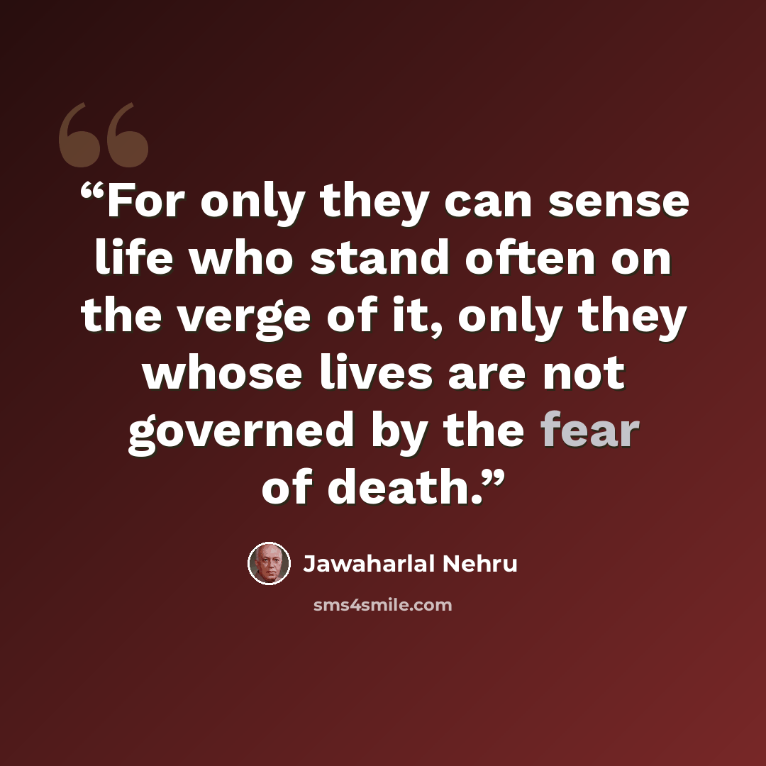 “For only they can sense life who stand often on the verge of it, only they whose lives are not governed by the fear of death.” quote by Jawaharlal Nehru