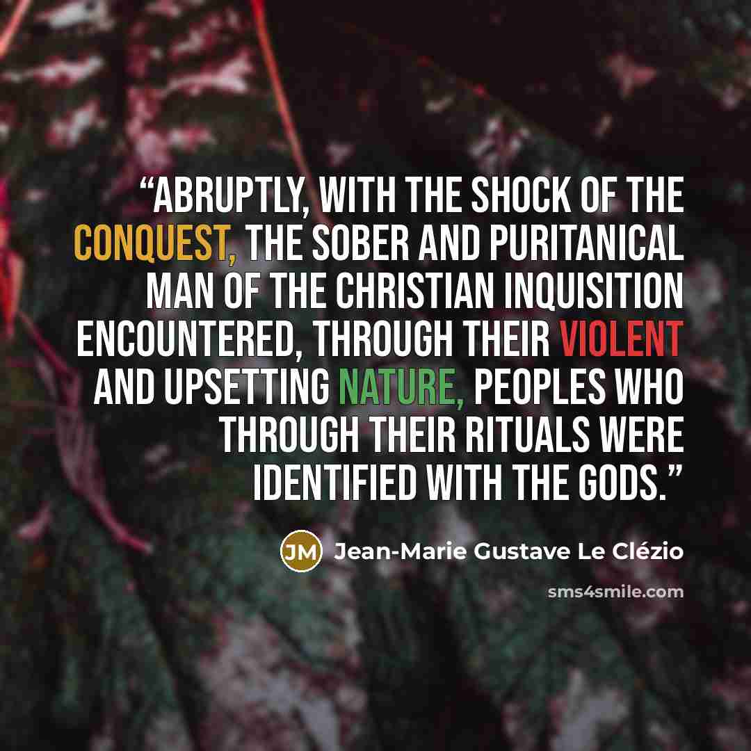 “Abruptly, with the shock of the Conquest, the sober and puritanical man of the Christian Inquisition encountered, through their violent and upsetting nature, peoples who through their rituals were identified with the gods.” quote by Jean-Marie Gustave Le Clézio