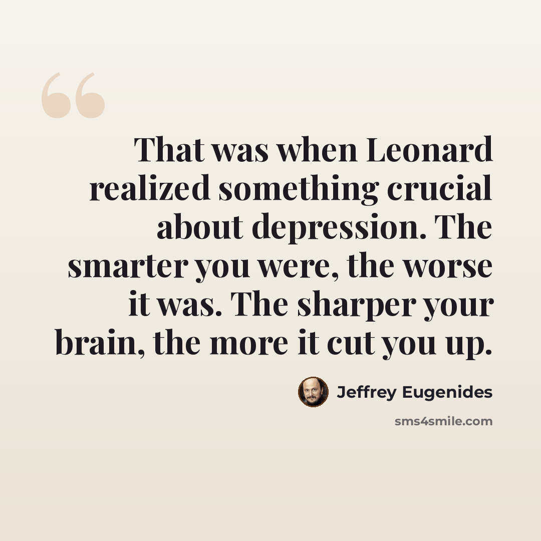 “That was when Leonard realized something crucial about depression. The smarter you were, the worse it was. The sharper your brain, the more it cut you up.” quote by Jeffrey Eugenides