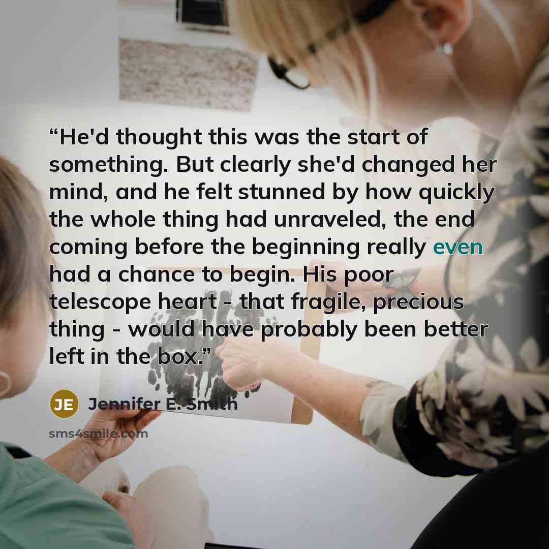 “He'd thought this was the start of something. But clearly she'd changed her mind, and he felt stunned by how quickly the whole thing had unraveled, the end coming before the beginning really even had a chance to begin. His poor telescope heart - that fragile, precious thing - would have probably…” quote by Jennifer E. Smith