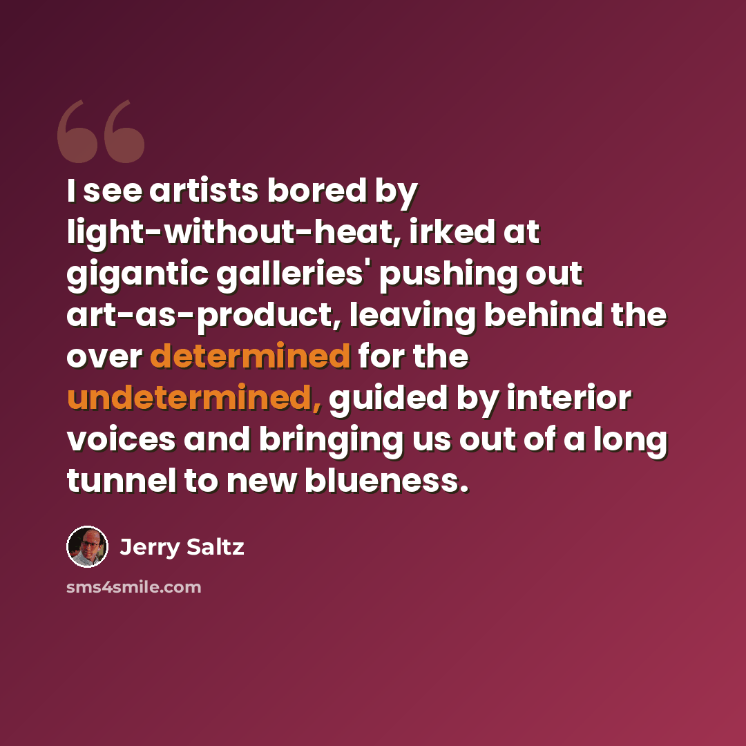 “I see artists bored by light-without-heat, irked at gigantic galleries' pushing out art-as-product, leaving behind the over determined for the undetermined, guided by interior voices and bringing us out of a long tunnel to new blueness.” quote by Jerry Saltz