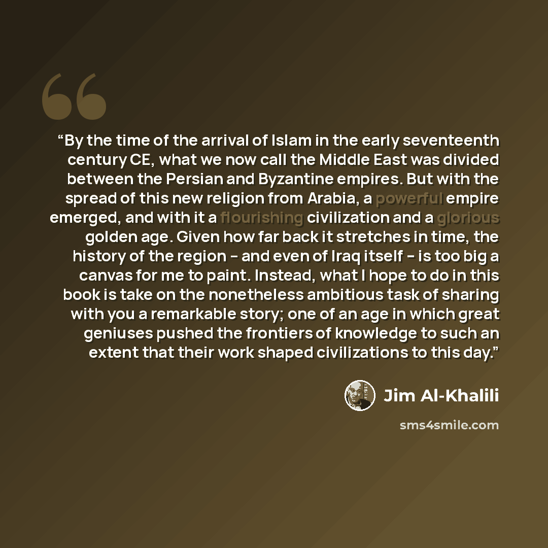 “By the time of the arrival of Islam in the early seventeenth century CE, what we now call the Middle East was divided between the Persian and Byzantine empires. But with the spread of this new religion from Arabia, a powerful empire emerged, and with it a flourishing civilization and a glorious…” quote by Jim Al-Khalili
