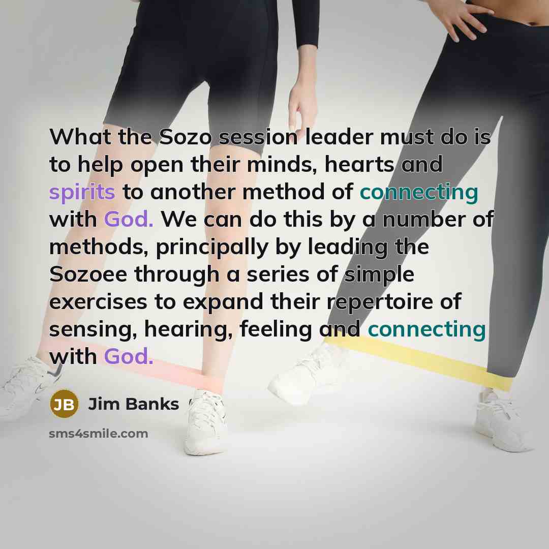 “What the Sozo session leader must do is to help open their minds, hearts and spirits to another method of connecting with God. We can do this by a number of methods, principally by leading the Sozoee through a series of simple exercises to expand their repertoire of sensing, hearing, feeling and…” quote by Jim Banks