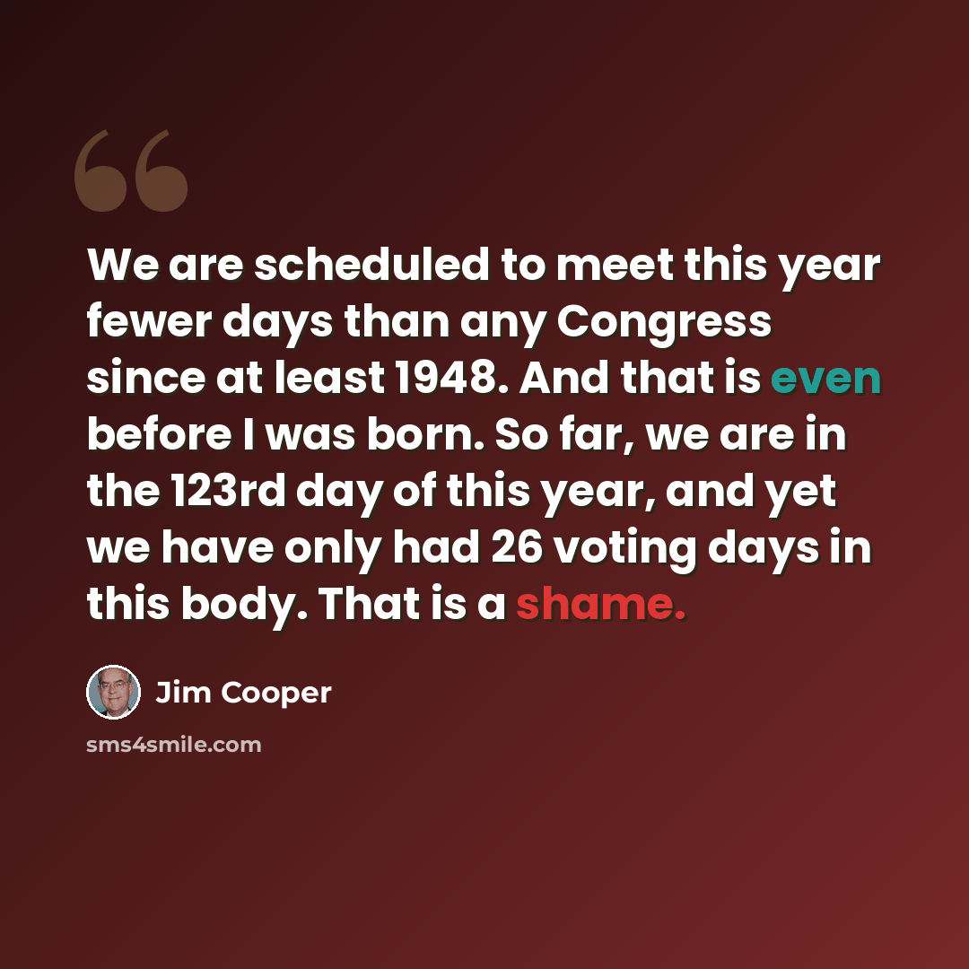 “We are scheduled to meet this year fewer days than any Congress since at least 1948. And that is even before I was born. So far, we are in the 123rd day of this year, and yet we have only had 26 voting days in this body. That is a shame.” quote by Jim Cooper