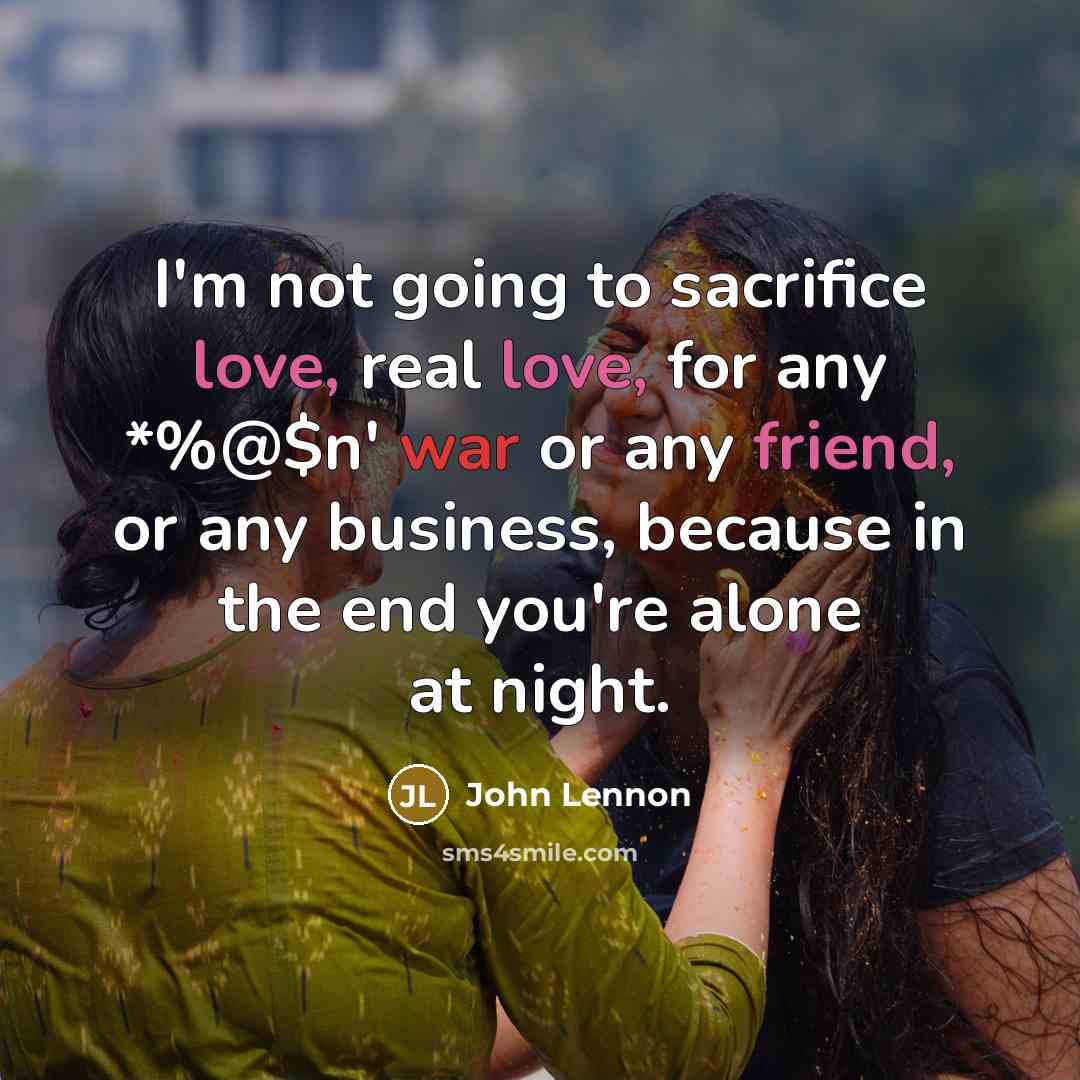 “I'm not going to sacrifice love, real love, for any *%@$n' war or any friend, or any business, because in the end you're alone at night.” quote by John Lennon