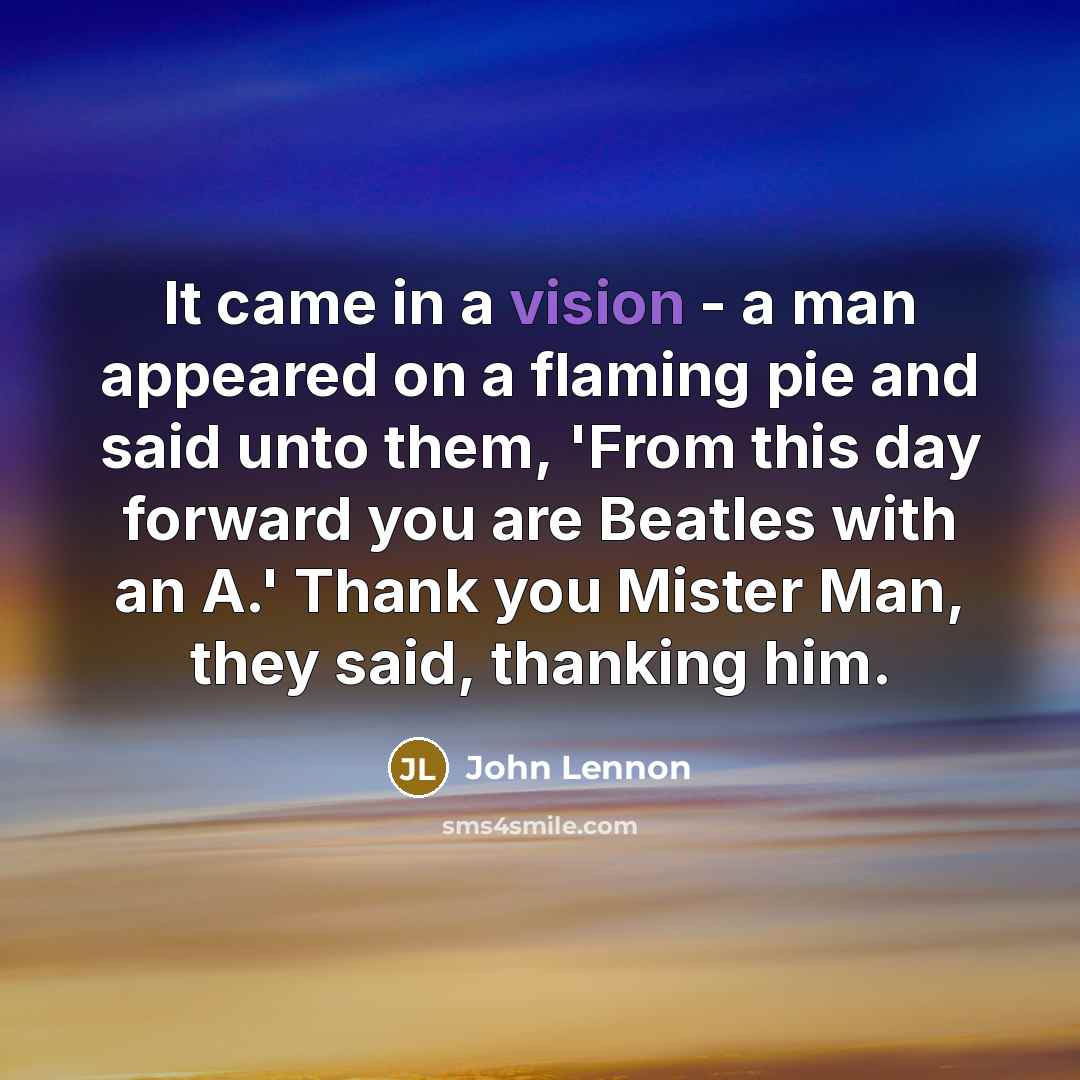 “It came in a vision - a man appeared on a flaming pie and said unto them, 'From this day forward you are Beatles with an A.' Thank you Mister Man, they said, thanking him.” quote by John Lennon