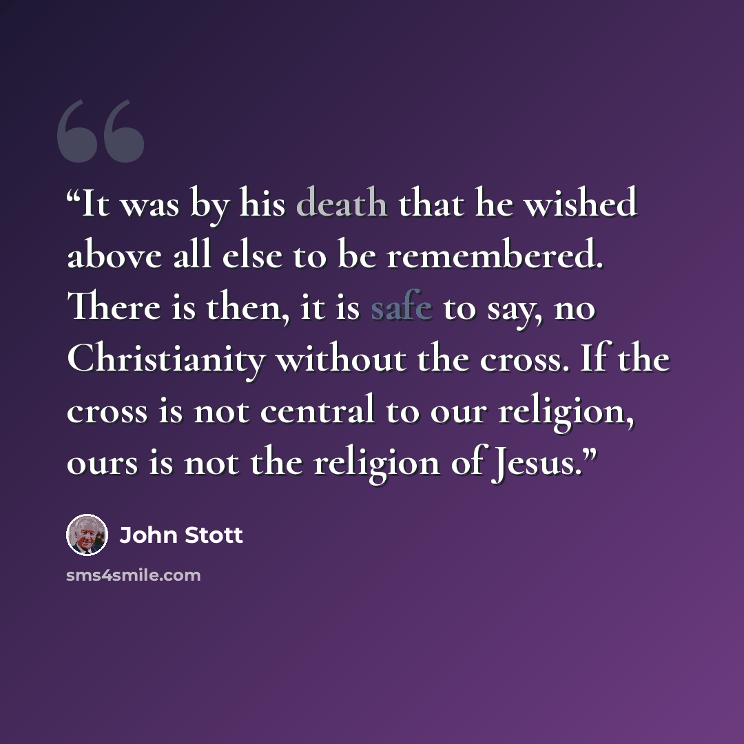 “It was by his death that he wished above all else to be remembered. There is then, it is safe to say, no Christianity without the cross. If the cross is not central to our religion, ours is not the religion of Jesus.” quote by John Stott