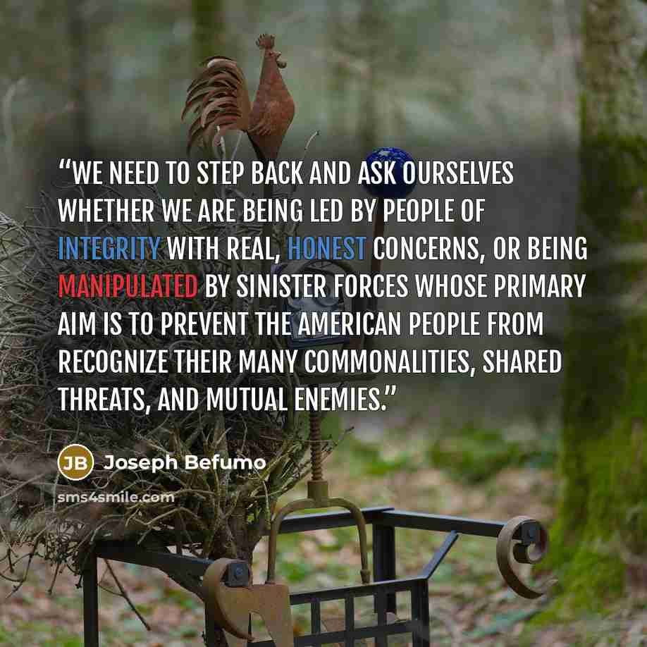 “We need to step back and ask ourselves whether we are being led by people of integrity with real, honest concerns, or being manipulated by sinister forces whose primary aim is to prevent the American people from recognize their many commonalities, shared threats, and mutual enemies.” quote by Joseph Befumo