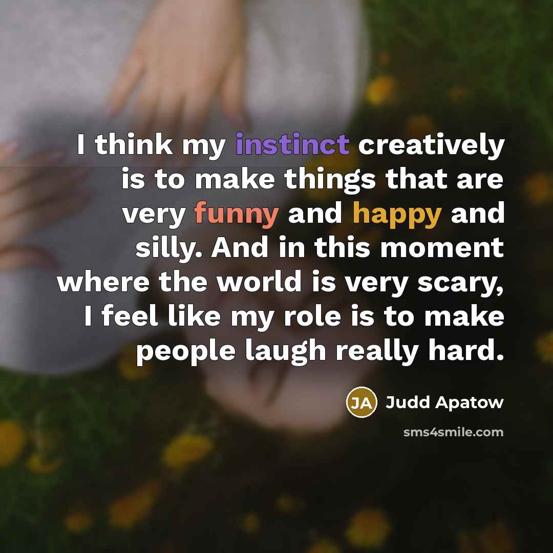 “I think my instinct creatively is to make things that are very funny and happy and silly. And in this moment where the world is very scary, I feel like my role is to make people laugh really hard.” quote by Judd Apatow