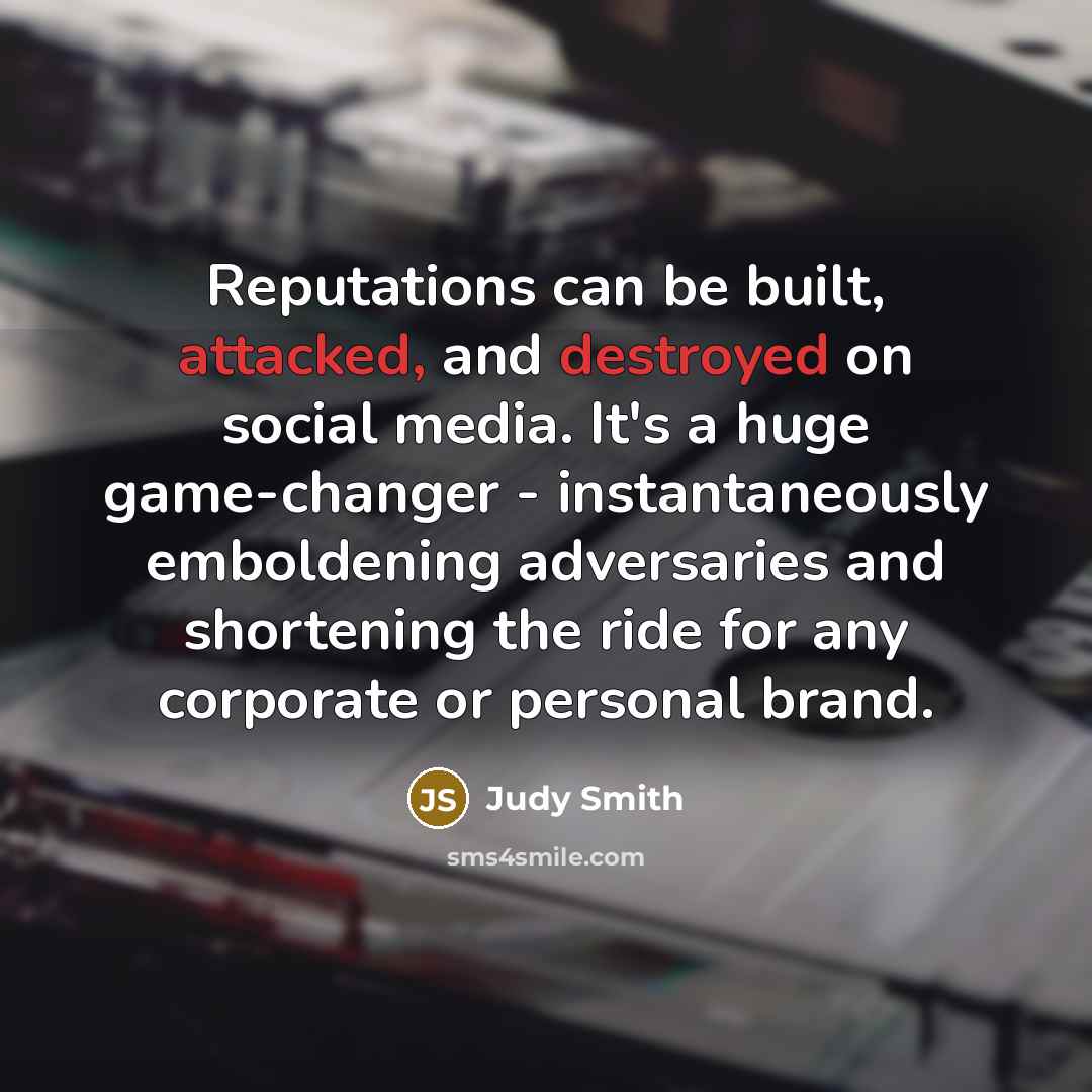 “Reputations can be built, attacked, and destroyed on social media. It's a huge game-changer - instantaneously emboldening adversaries and shortening the ride for any corporate or personal brand.” quote by Judy Smith