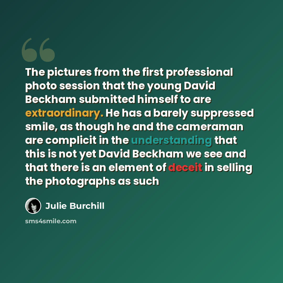 “The pictures from the first professional photo session that the young David Beckham submitted himself to are extraordinary. He has a barely suppressed smile, as though he and the cameraman are complicit in the understanding that this is not yet David Beckham we see and that there is an element of…” quote by Julie Burchill