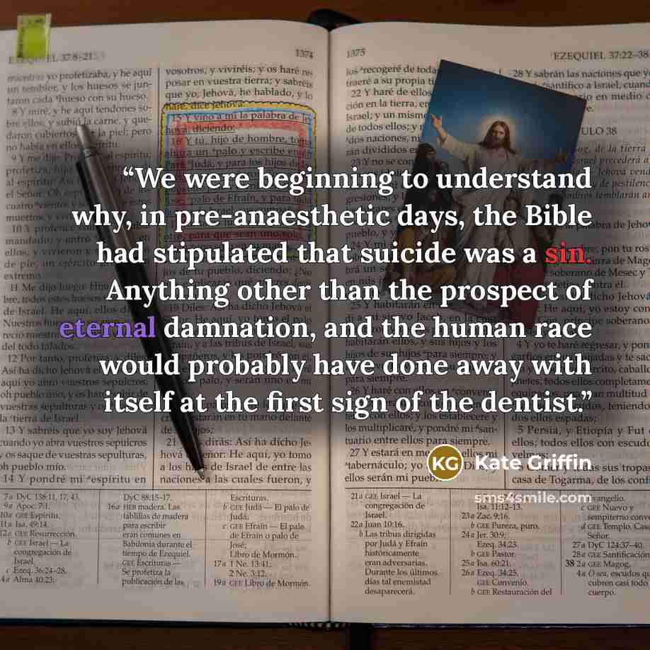 “We were beginning to understand why, in pre-anaesthetic days, the Bible had stipulated that suicide was a sin. Anything other than the prospect of eternal damnation, and the human race would probably have done away with itself at the first sign of the dentist.” quote by Kate Griffin